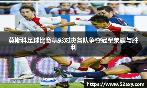 莫斯科足球比赛精彩对决各队争夺冠军荣耀与胜利