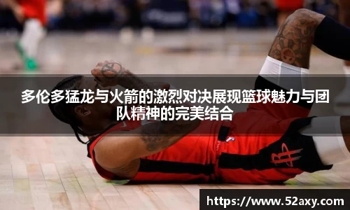 多伦多猛龙与火箭的激烈对决展现篮球魅力与团队精神的完美结合